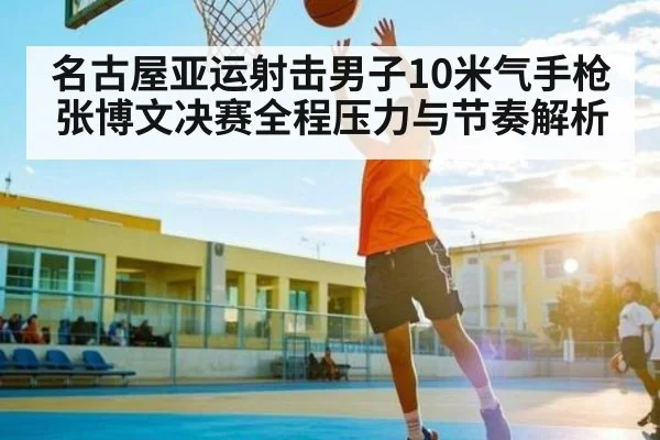 名古屋亚运射击男子10米气手枪张博文决赛全程压力与节奏解析 | ng28.com